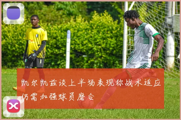 凯尔凯兹谈上半场表现称战术适应仍需加强球员磨合