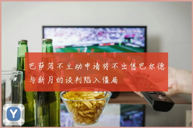 巴萨若不主动申请将不出售巴尔德与新月的谈判陷入僵局