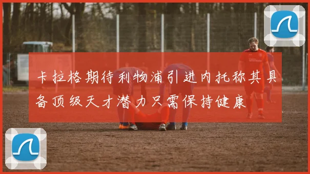 卡拉格期待利物浦引进内托称其具备顶级天才潜力只需保持健康