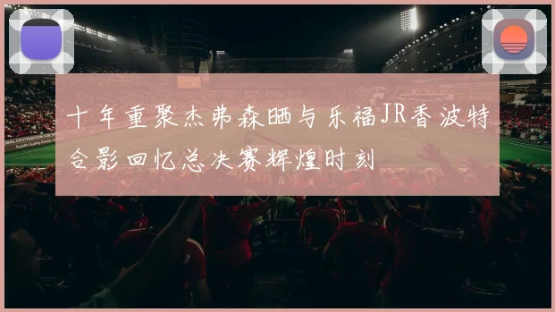 十年重聚杰弗森晒与乐福JR香波特合影回忆总决赛辉煌时刻