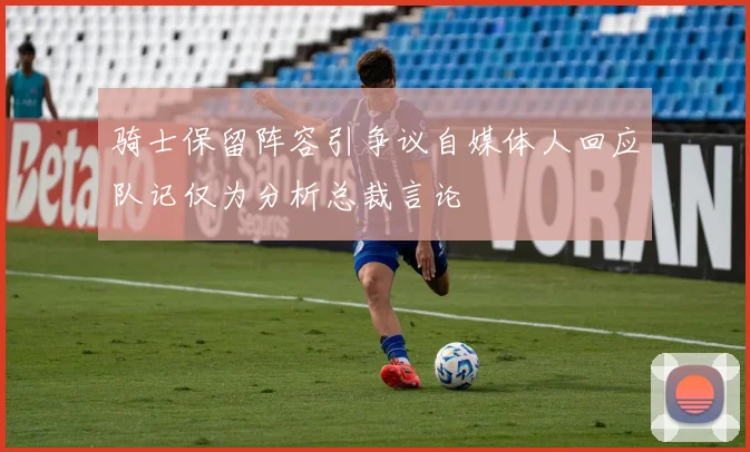 骑士保留阵容引争议自媒体人回应队记仅为分析总裁言论