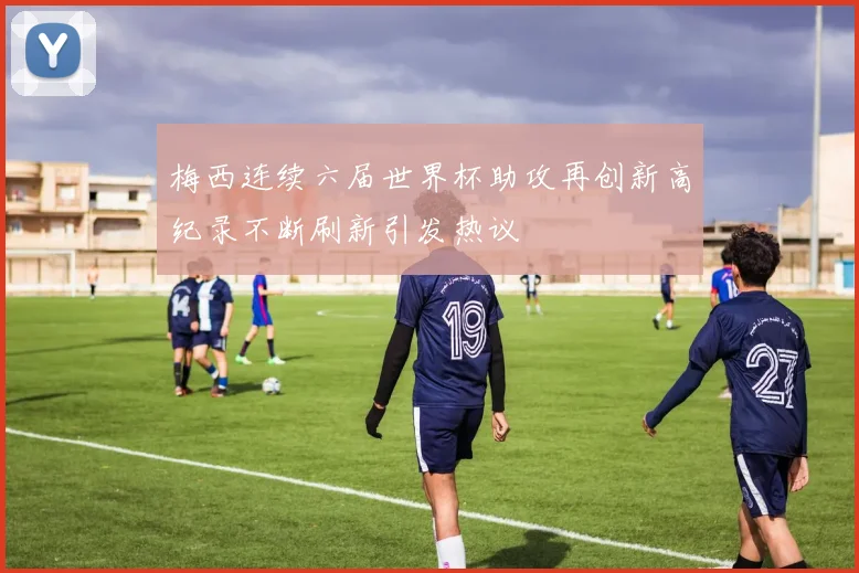 梅西连续六届世界杯助攻再创新高纪录不断刷新引发热议