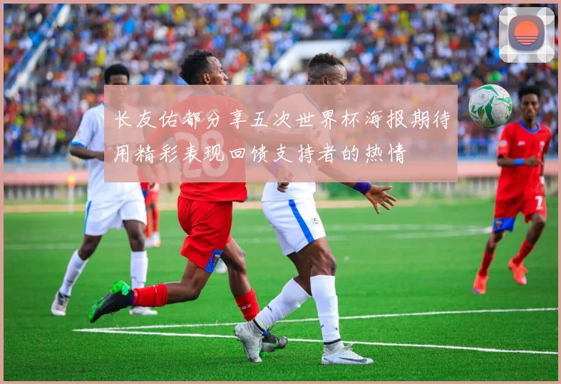 长友佑都分享五次世界杯海报期待用精彩表现回馈支持者的热情