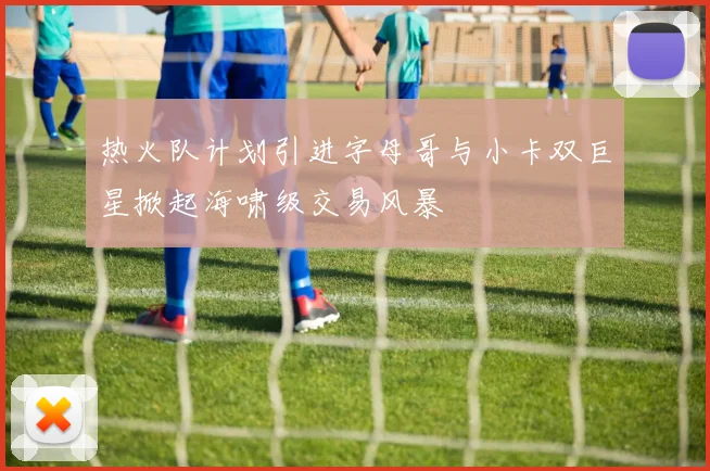 热火队计划引进字母哥与小卡双巨星掀起海啸级交易风暴