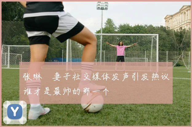 张琳芃妻子社交媒体发声引发热议谁才是最帅的那一个