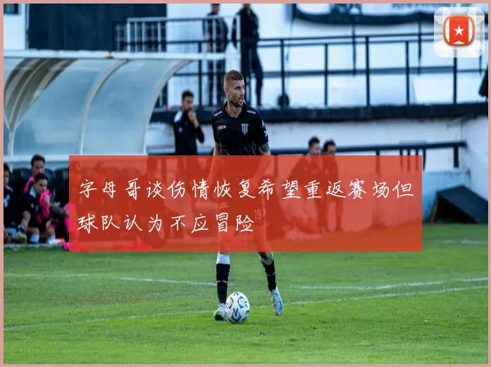 字母哥谈伤情恢复希望重返赛场但球队认为不应冒险