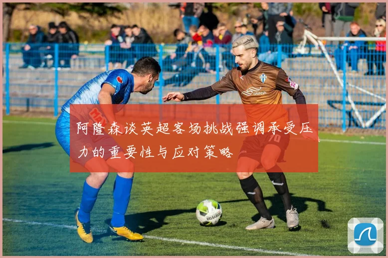 阿隆森谈英超客场挑战强调承受压力的重要性与应对策略