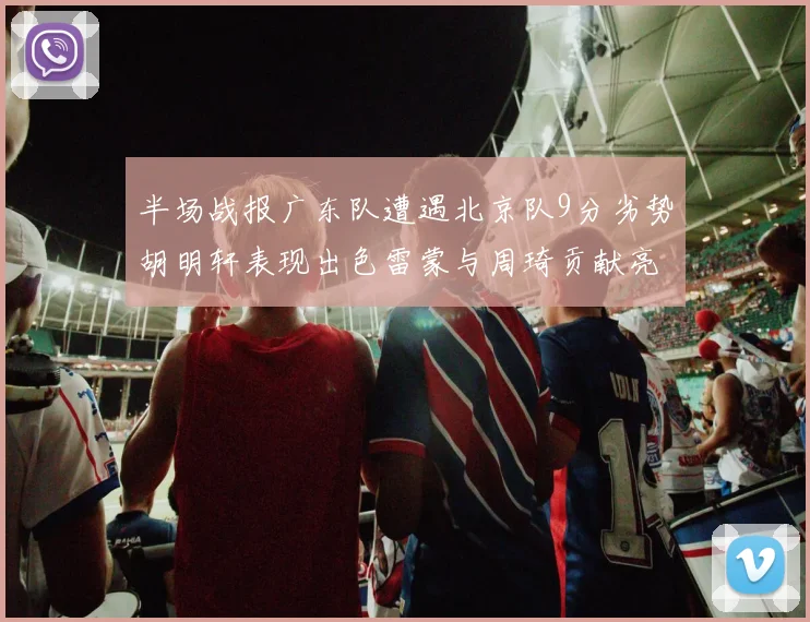 半场战报广东队遭遇北京队9分劣势胡明轩表现出色雷蒙与周琦贡献亮眼数据