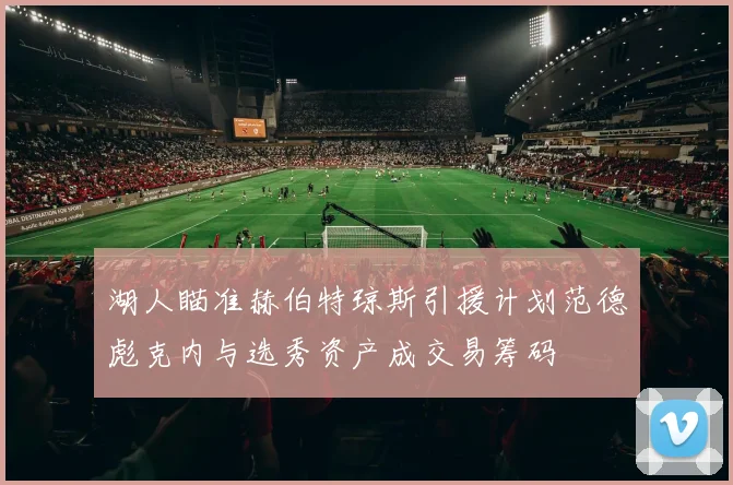 湖人瞄准赫伯特琼斯引援计划范德彪克内与选秀资产成交易筹码