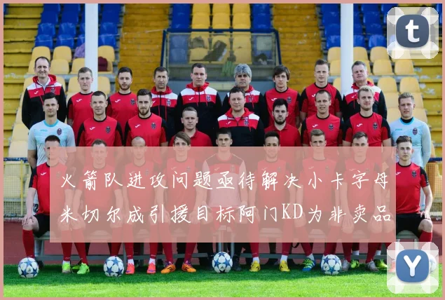 火箭队进攻问题亟待解决小卡字母米切尔成引援目标阿门KD为非卖品