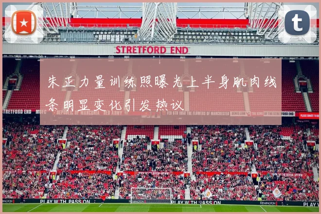 朱正力量训练照曝光上半身肌肉线条明显变化引发热议