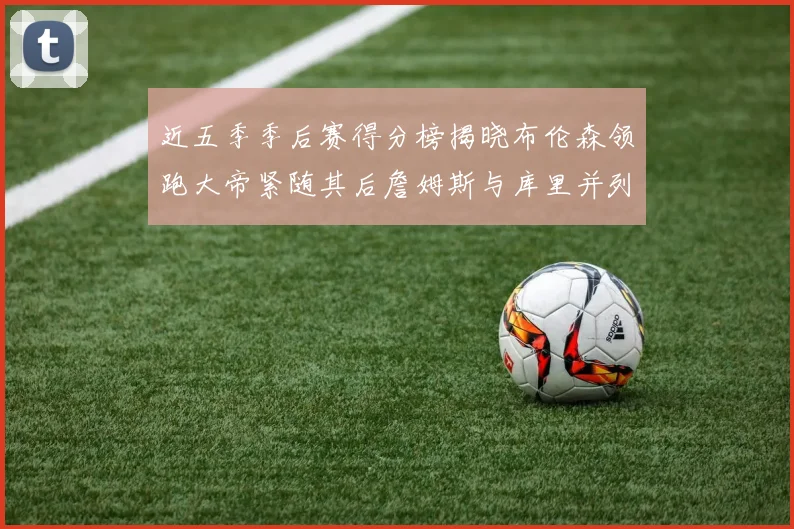 近五季季后赛得分榜揭晓布伦森领跑大帝紧随其后詹姆斯与库里并列第四