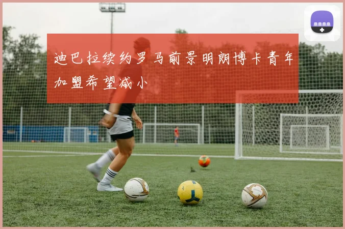 迪巴拉续约罗马前景明朗博卡青年加盟希望减小