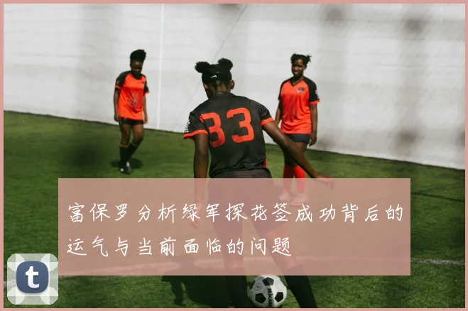 富保罗分析绿军探花签成功背后的运气与当前面临的问题