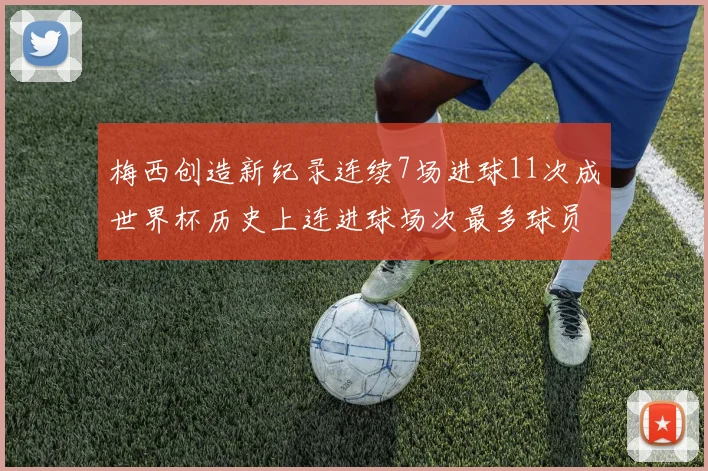 梅西创造新纪录连续7场进球11次成世界杯历史上连进球场次最多球员