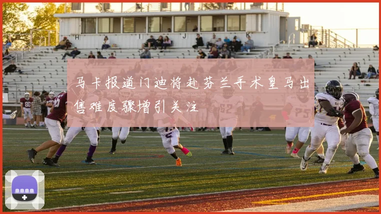 马卡报道门迪将赴芬兰手术皇马出售难度骤增引关注
