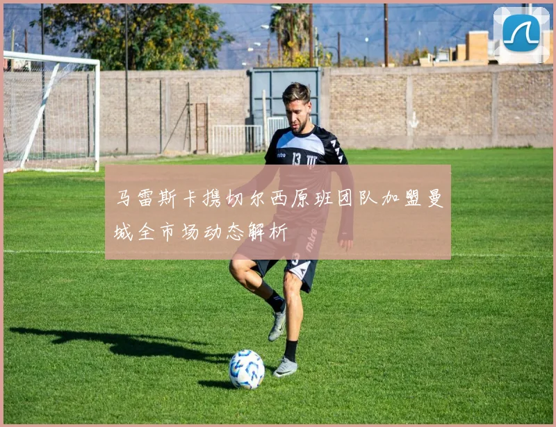 马雷斯卡携切尔西原班团队加盟曼城全市场动态解析