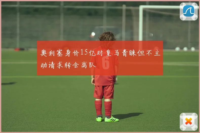 奥利塞身价15亿对皇马青睐但不主动请求转会离队
