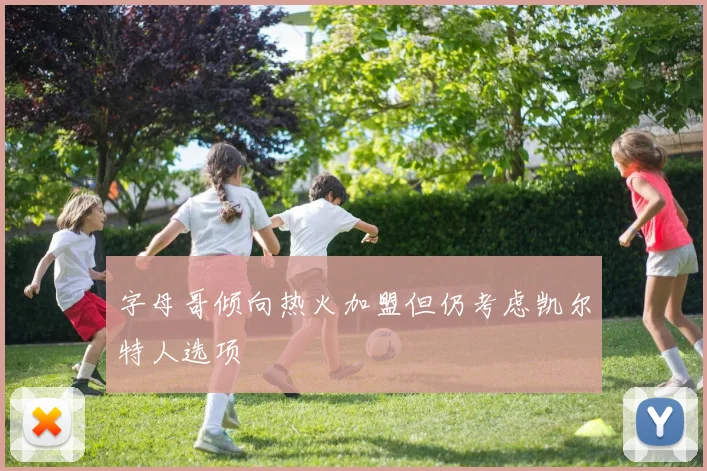 字母哥倾向热火加盟但仍考虑凯尔特人选项
