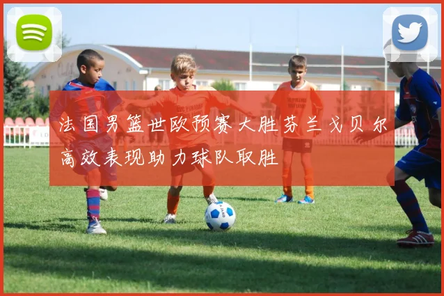 法国男篮世欧预赛大胜芬兰戈贝尔高效表现助力球队取胜