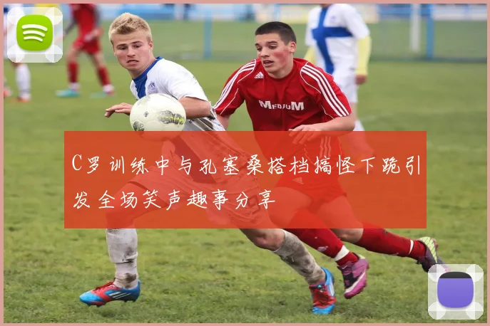 C罗训练中与孔塞桑搭档搞怪下跪引发全场笑声趣事分享