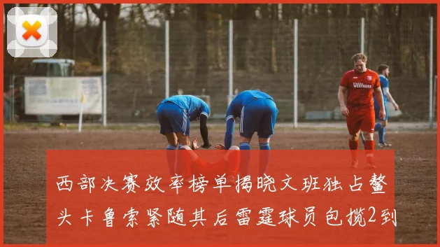 西部决赛效率榜单揭晓文班独占鳌头卡鲁索紧随其后雷霆球员包揽2到5名