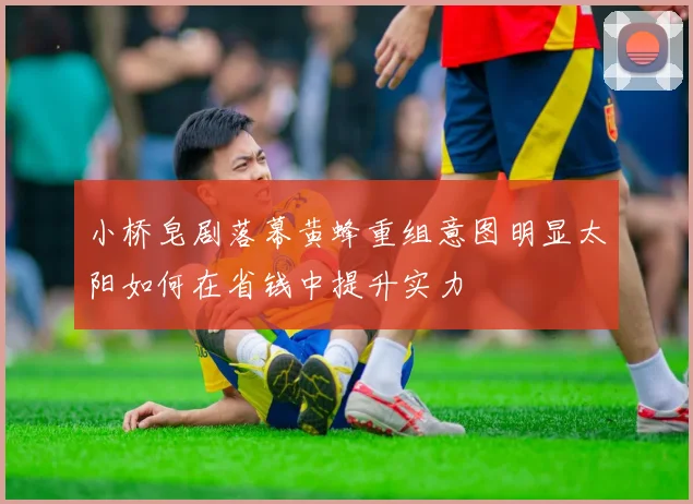 小桥皂剧落幕黄蜂重组意图明显太阳如何在省钱中提升实力