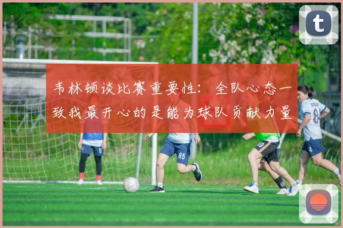 韦林顿谈比赛重要性：全队心态一致我最开心的是能为球队贡献力量