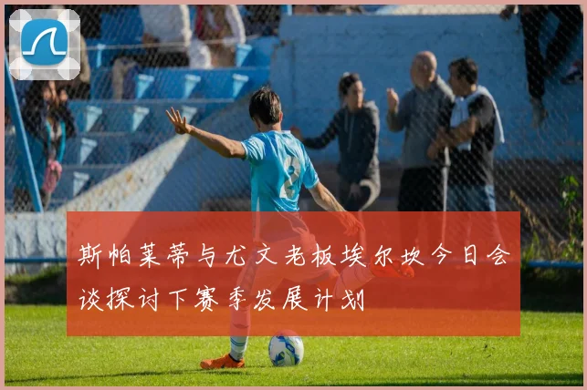 斯帕莱蒂与尤文老板埃尔坎今日会谈探讨下赛季发展计划