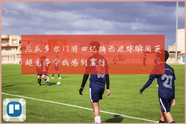 厄瓜多尔门将回忆梅西进球瞬间英超竞争令我感到震惊
