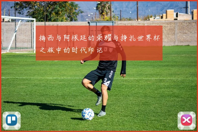 梅西与阿根廷的荣耀与挣扎世界杯之旅中的时代印记