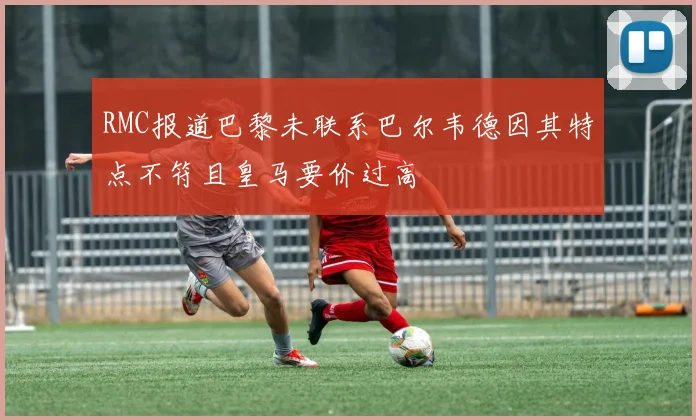 RMC报道巴黎未联系巴尔韦德因其特点不符且皇马要价过高