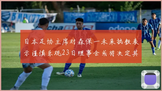 日本足协主席对森保一未来执教表示谨慎乐观23日理事会或将决定其去留