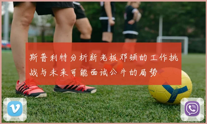 斯普利特分析新老板邓顿的工作挑战与未来可能面试公牛的局势