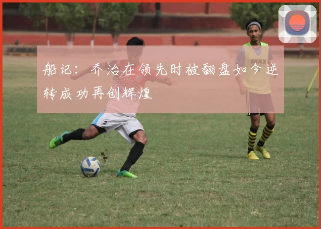 船记：乔治在领先时被翻盘如今逆转成功再创辉煌