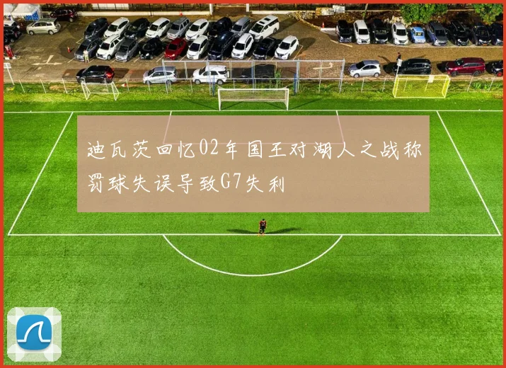 迪瓦茨回忆02年国王对湖人之战称罚球失误导致G7失利